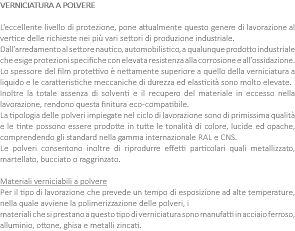 VERNICIATURA A POLVERE L’eccellente livello di protezione, pone attualmente questo genere di lavorazione al vertice delle richieste nei più vari settori di produzione industriale. Dall’arredamento al settore nautico, automobilistico, a qualunque prodotto industriale che esige protezioni specifiche con elevata resistenza alla corrosione e all’ossidazione. Lo spessore del film protettivo è nettamente superiore a quello della verniciatura a liquido e le caratteristiche meccaniche di durezza ed elasticità sono molto elevate. Inoltre la totale assenza di solventi e il recupero del materiale in eccesso nella lavorazione, rendono questa finitura eco-compatibile. La tipologia delle polveri impiegate nel ciclo di lavorazione sono di primissima qualità e le tinte possono essere prodotte in tutte le tonalità di colore, lucide ed opache, comprendendo gli standard nella gamma internazionale RAL e CNS. Le polveri consentono inoltre di riprodurre effetti particolari quali metallizzato, martellato, bucciato o raggrinzato. Materiali verniciabili a polvere Per il tipo di lavorazione che prevede un tempo di esposizione ad alte temperature, nella quale avviene la polimerizzazione delle polveri, i materiali che si prestano a questo tipo di verniciatura sono manufatti in acciaio ferroso, alluminio, ottone, ghisa e metalli zincati.