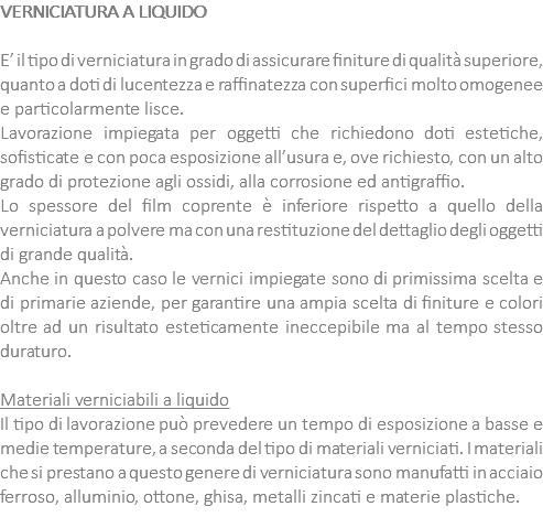 VERNICIATURA A LIQUIDO E’ il tipo di verniciatura in grado di assicurare finiture di qualità superiore, quanto a doti di lucentezza e raffinatezza con superfici molto omogenee e particolarmente lisce. Lavorazione impiegata per oggetti che richiedono doti estetiche, sofisticate e con poca esposizione all’usura e, ove richiesto, con un alto grado di protezione agli ossidi, alla corrosione ed antigraffio. Lo spessore del film coprente è inferiore rispetto a quello della verniciatura a polvere ma con una restituzione del dettaglio degli oggetti di grande qualità. Anche in questo caso le vernici impiegate sono di primissima scelta e di primarie aziende, per garantire una ampia scelta di finiture e colori oltre ad un risultato esteticamente ineccepibile ma al tempo stesso duraturo. Materiali verniciabili a liquido Il tipo di lavorazione può prevedere un tempo di esposizione a basse e medie temperature, a seconda del tipo di materiali verniciati. I materiali che si prestano a questo genere di verniciatura sono manufatti in acciaio ferroso, alluminio, ottone, ghisa, metalli zincati e materie plastiche.