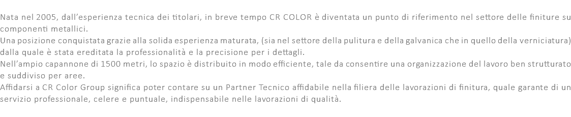  Nata nel 2005, dall’esperienza tecnica dei titolari, in breve tempo CR COLOR è diventata un punto di riferimento nel settore delle finiture su componenti metallici. Una posizione conquistata grazie alla solida esperienza maturata, (sia nel settore della pulitura e della galvanica che in quello della verniciatura) dalla quale è stata ereditata la professionalità e la precisione per i dettagli. Nell’ampio capannone di 1500 metri, lo spazio è distribuito in modo efficiente, tale da consentire una organizzazione del lavoro ben strutturato e suddiviso per aree. Affidarsi a CR Color Group significa poter contare su un Partner Tecnico affidabile nella filiera delle lavorazioni di finitura, quale garante di un servizio professionale, celere e puntuale, indispensabile nelle lavorazioni di qualità. 