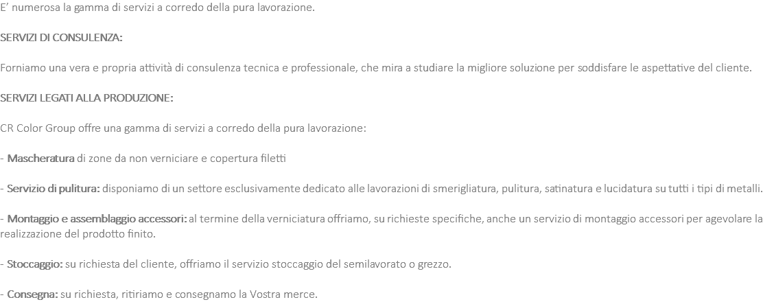 E’ numerosa la gamma di servizi a corredo della pura lavorazione. SERVIZI DI CONSULENZA: Forniamo una vera e propria attività di consulenza tecnica e professionale, che mira a studiare la migliore soluzione per soddisfare le aspettative del cliente. SERVIZI LEGATI ALLA PRODUZIONE: CR Color Group offre una gamma di servizi a corredo della pura lavorazione: - Mascheratura di zone da non verniciare e copertura filetti - Servizio di pulitura: disponiamo di un settore esclusivamente dedicato alle lavorazioni di smerigliatura, pulitura, satinatura e lucidatura su tutti i tipi di metalli. - Montaggio e assemblaggio accessori: al termine della verniciatura offriamo, su richieste specifiche, anche un servizio di montaggio accessori per agevolare la realizzazione del prodotto finito. - Stoccaggio: su richiesta del cliente, offriamo il servizio stoccaggio del semilavorato o grezzo. - Consegna: su richiesta, ritiriamo e consegnamo la Vostra merce.