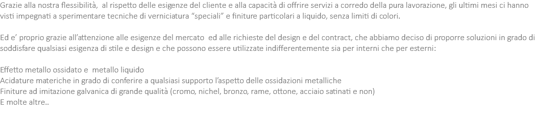 Grazie alla nostra flessibilità, al rispetto delle esigenze del cliente e alla capacità di offrire servizi a corredo della pura lavorazione, gli ultimi mesi ci hanno visti impegnati a sperimentare tecniche di verniciatura “speciali” e finiture particolari a liquido, senza limiti di colori. Ed e’ proprio grazie all’attenzione alle esigenze del mercato ed alle richieste del design e del contract, che abbiamo deciso di proporre soluzioni in grado di soddisfare qualsiasi esigenza di stile e design e che possono essere utilizzate indifferentemente sia per interni che per esterni: Effetto metallo ossidato e metallo liquido Acidature materiche in grado di conferire a qualsiasi supporto l’aspetto delle ossidazioni metalliche Finiture ad imitazione galvanica di grande qualità (cromo, nichel, bronzo, rame, ottone, acciaio satinati e non) E molte altre..